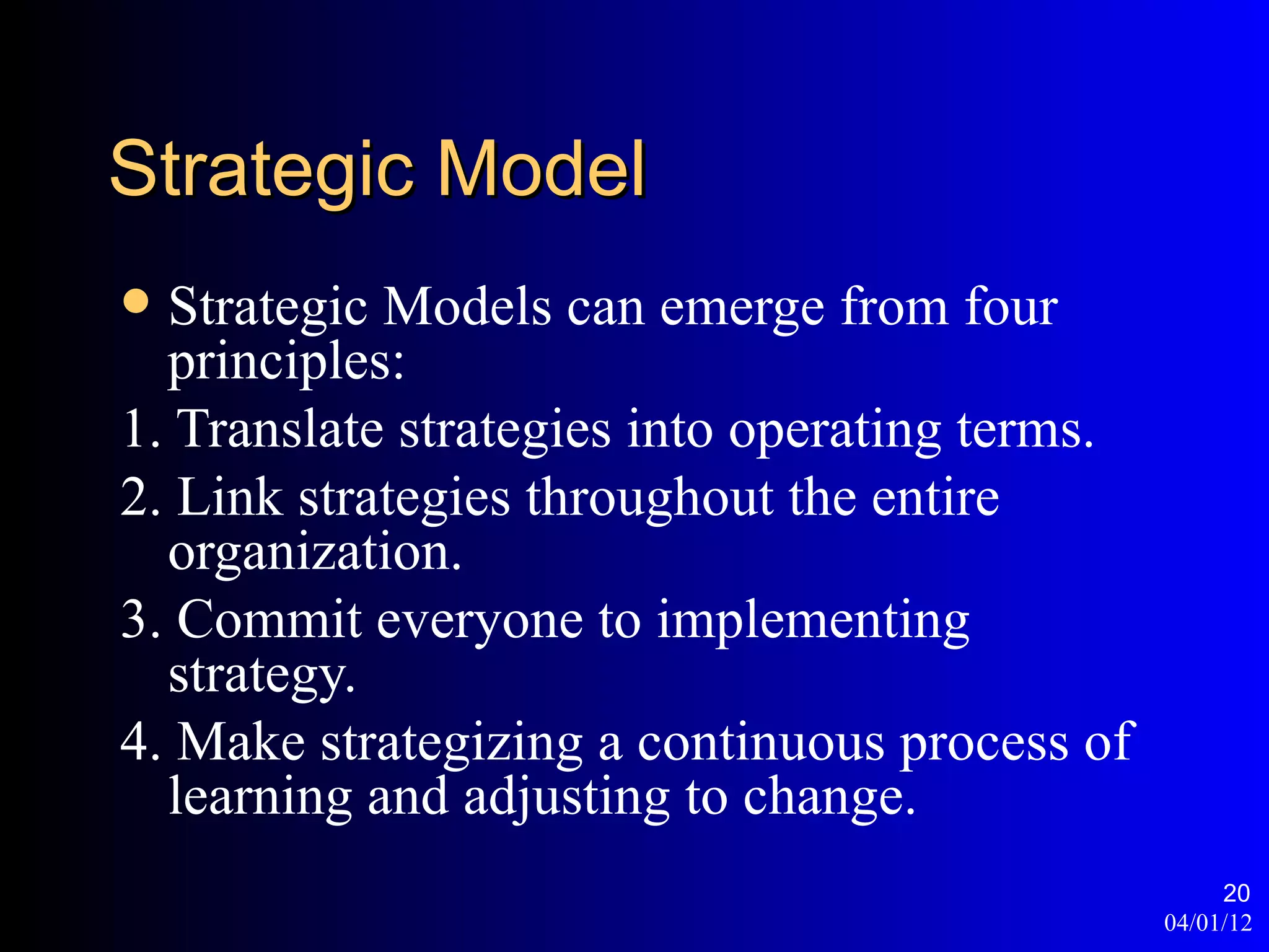 Strategic Model
 Strategic Models can emerge from four
  principles:
1. Translate strategies into operating terms.
2. Link strategies throughout the entire
  organization.
3. Commit everyone to implementing
  strategy.
4. Make strategizing a continuous process of
  learning and adjusting to change.
                                                     20
                                                04/01/12
 