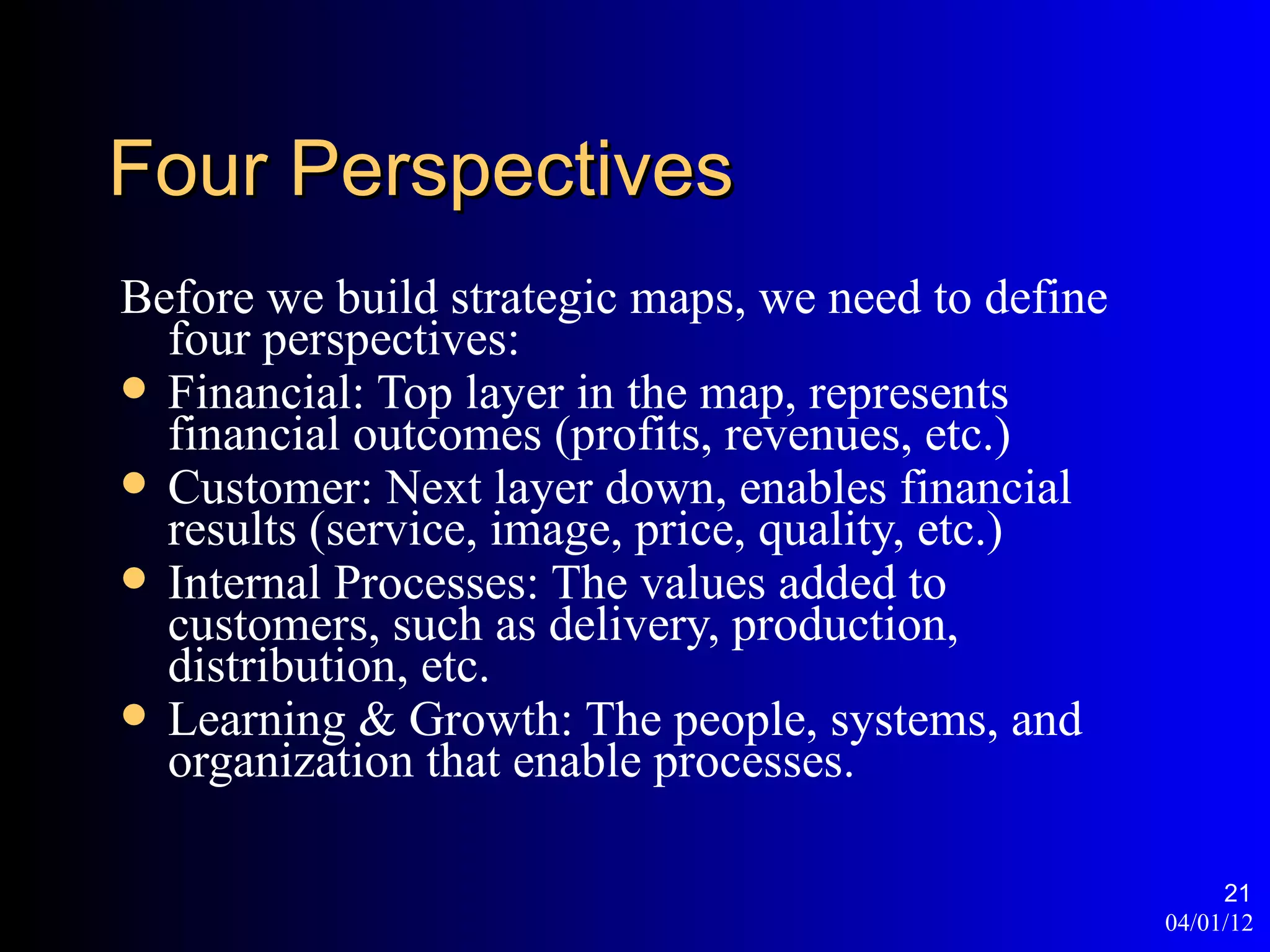 Four Perspectives
Before we build strategic maps, we need to define
  four perspectives:
 Financial: Top layer in the map, represents
  financial outcomes (profits, revenues, etc.)
 Customer: Next layer down, enables financial
  results (service, image, price, quality, etc.)
 Internal Processes: The values added to
  customers, such as delivery, production,
  distribution, etc.
 Learning & Growth: The people, systems, and
  organization that enable processes.

                                                         21
                                                    04/01/12
 