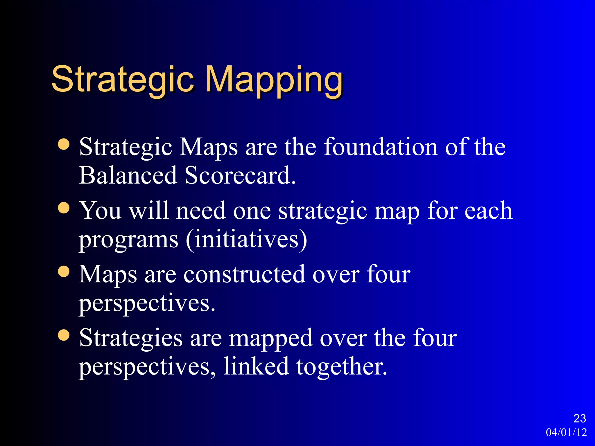 Strategic Mapping
 Strategic Maps are the foundation of the
  Balanced Scorecard.
 You will need one strategic map for each
  programs (initiatives)
 Maps are constructed over four
  perspectives.
 Strategies are mapped over the four
  perspectives, linked together.
                                                  23
                                             04/01/12
 