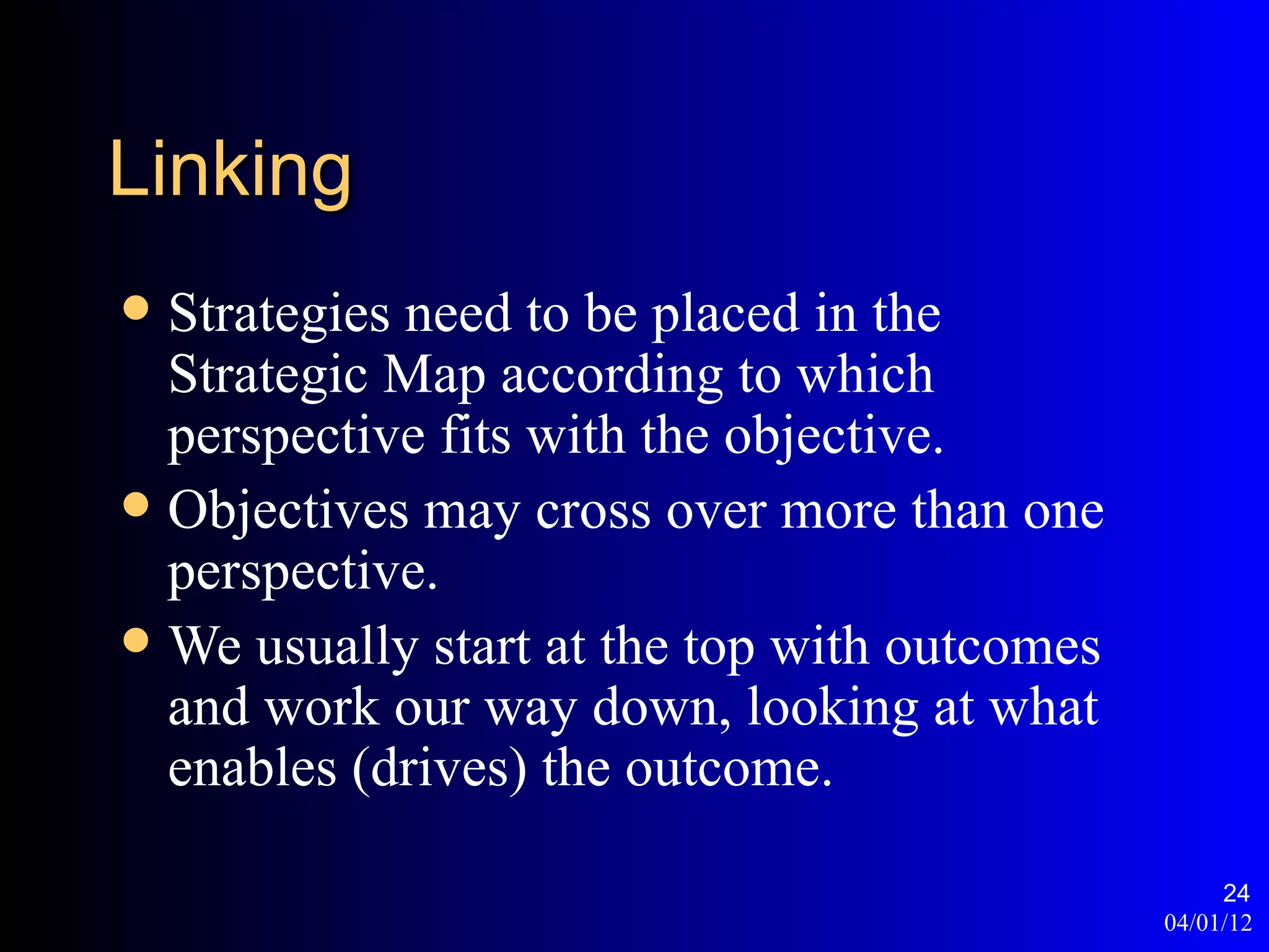Linking
 Strategies need to be placed in the
  Strategic Map according to which
  perspective fits with the objective.
 Objectives may cross over more than one
  perspective.
 We usually start at the top with outcomes
  and work our way down, looking at what
  enables (drives) the outcome.

                                                   24
                                              04/01/12
 