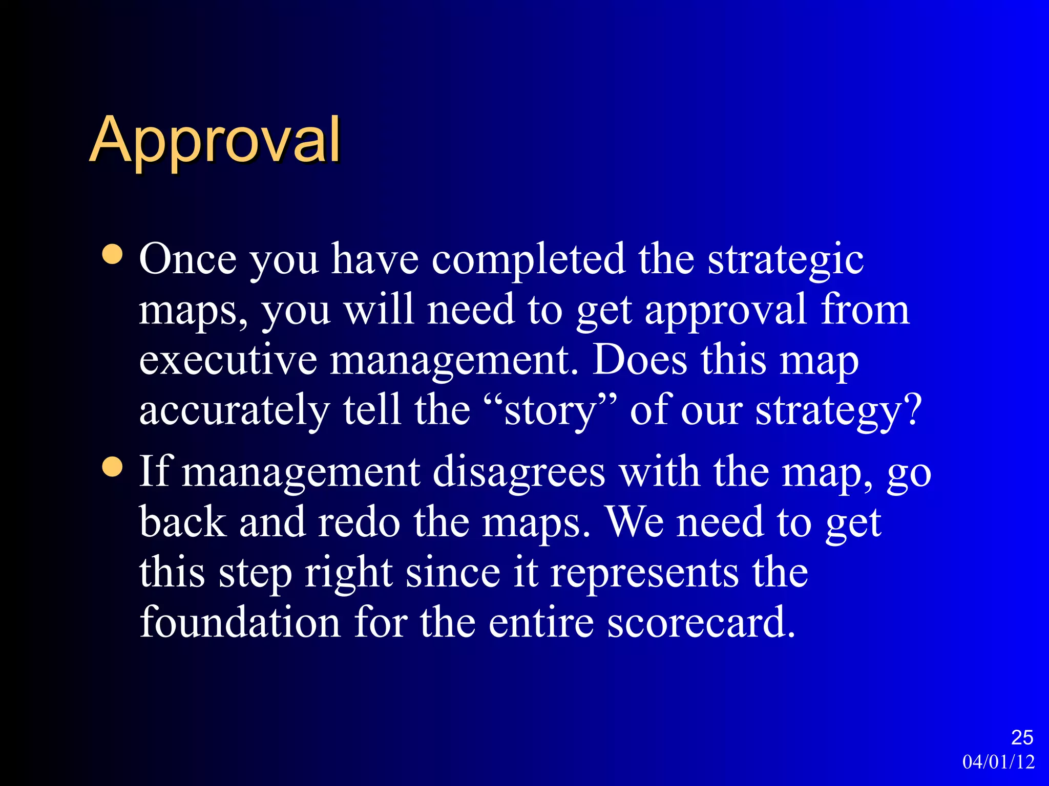 Approval
 Once you have completed the strategic
  maps, you will need to get approval from
  executive management. Does this map
  accurately tell the “story” of our strategy?
 If management disagrees with the map, go
  back and redo the maps. We need to get
  this step right since it represents the
  foundation for the entire scorecard.

                                                      25
                                                 04/01/12
 