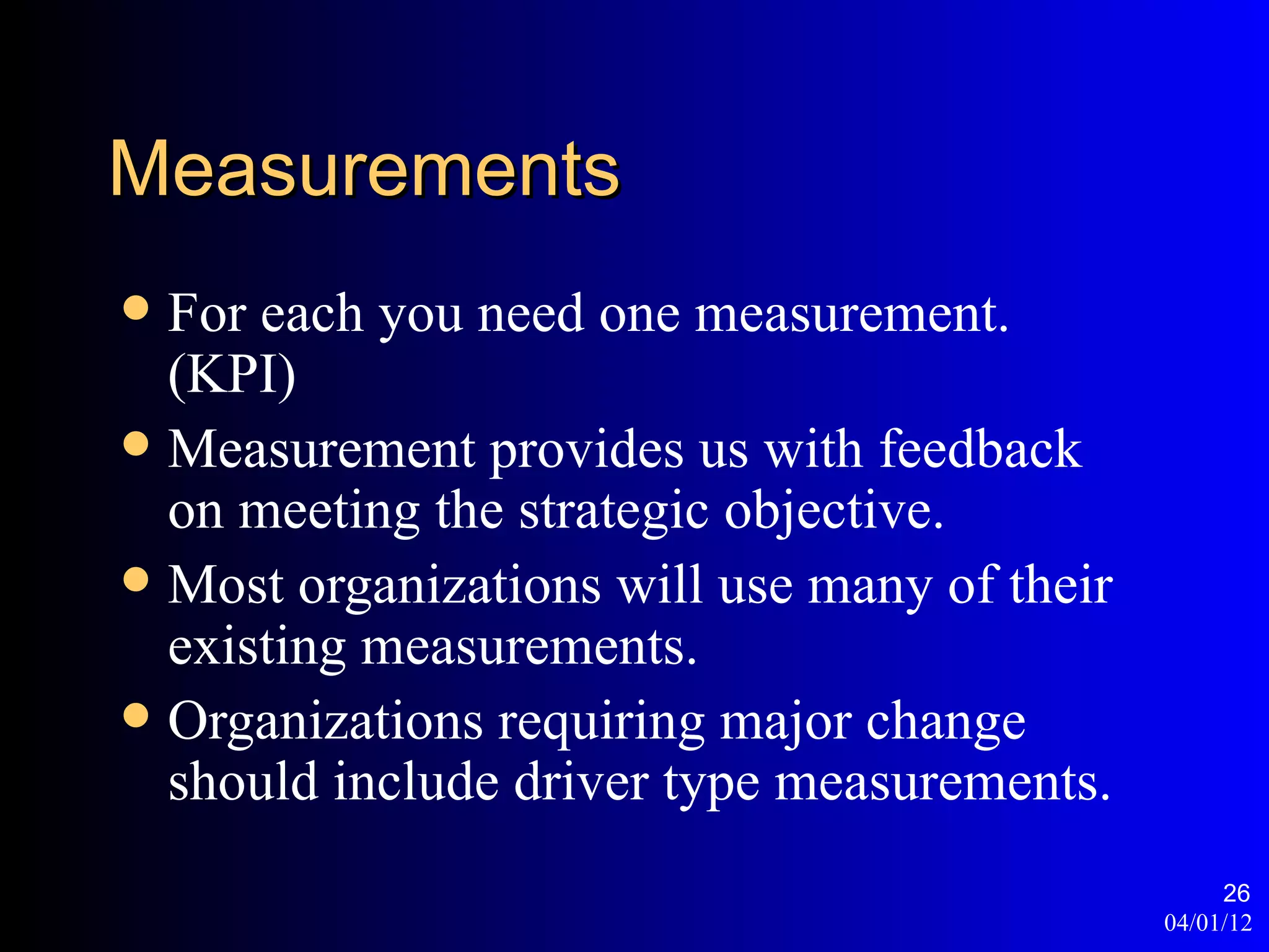 Measurements
 For each you need one measurement.
  (KPI)
 Measurement provides us with feedback
  on meeting the strategic objective.
 Most organizations will use many of their
  existing measurements.
 Organizations requiring major change
  should include driver type measurements.
                                                   26
                                              04/01/12
 