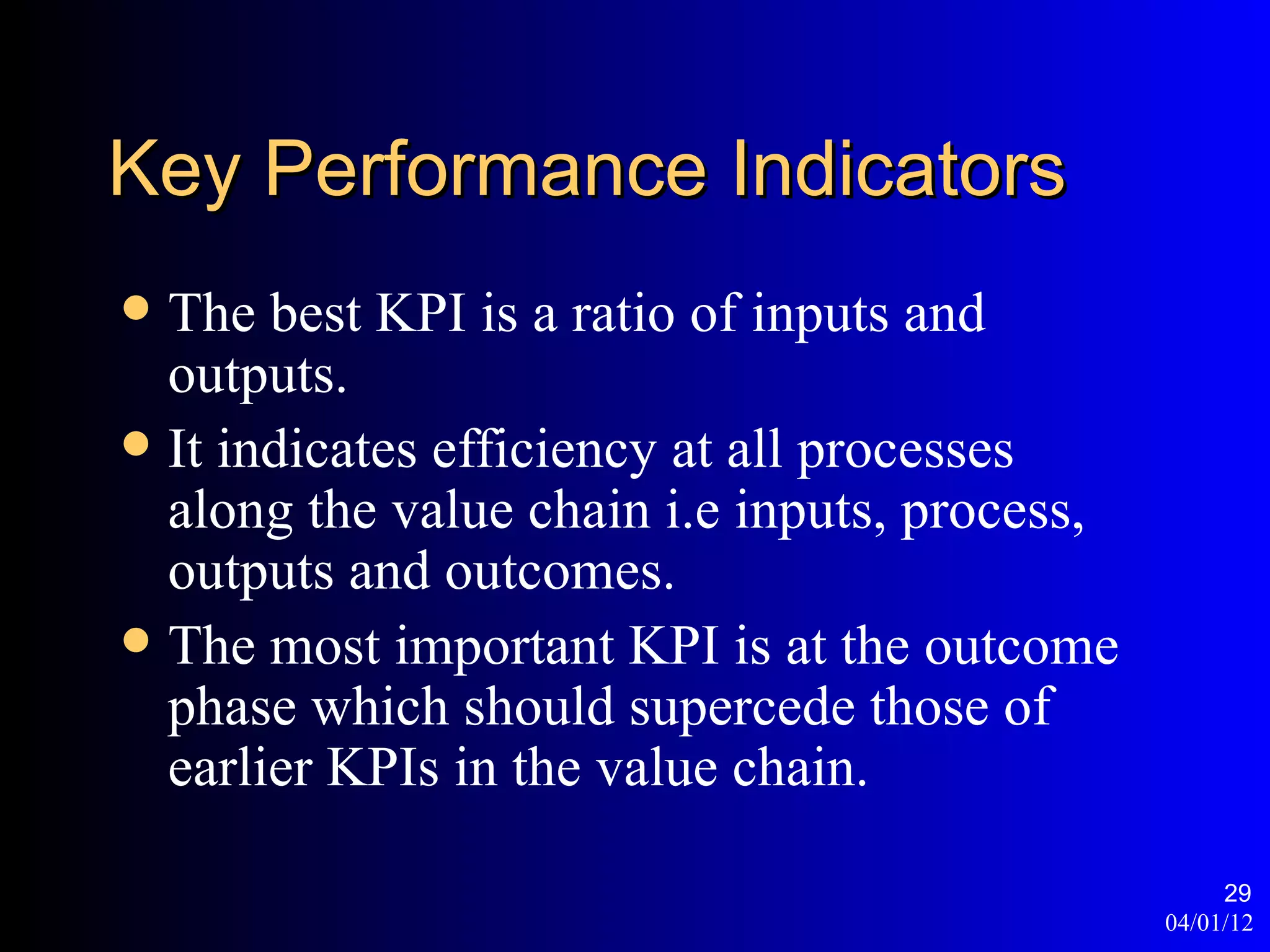 Key Performance Indicators
 The best KPI is a ratio of inputs and
  outputs.
 It indicates efficiency at all processes
  along the value chain i.e inputs, process,
  outputs and outcomes.
 The most important KPI is at the outcome
  phase which should supercede those of
  earlier KPIs in the value chain.

                                                    29
                                               04/01/12
 