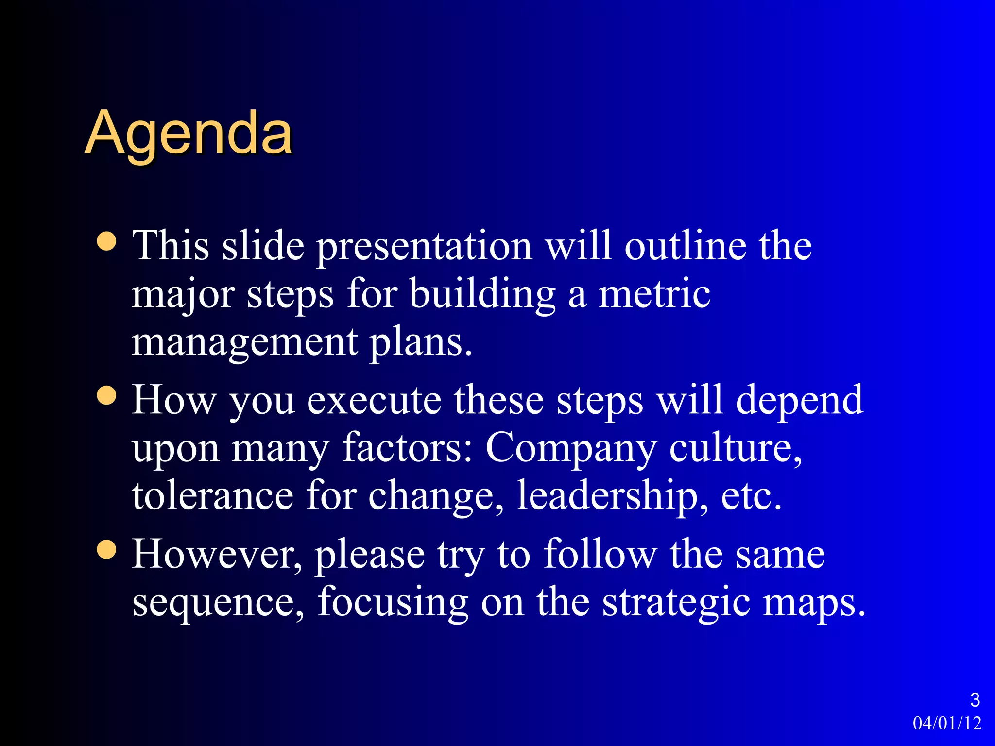 Agenda
 This slide presentation will outline the
  major steps for building a metric
  management plans.
 How you execute these steps will depend
  upon many factors: Company culture,
  tolerance for change, leadership, etc.
 However, please try to follow the same
  sequence, focusing on the strategic maps.

                                                     3
                                              04/01/12
 