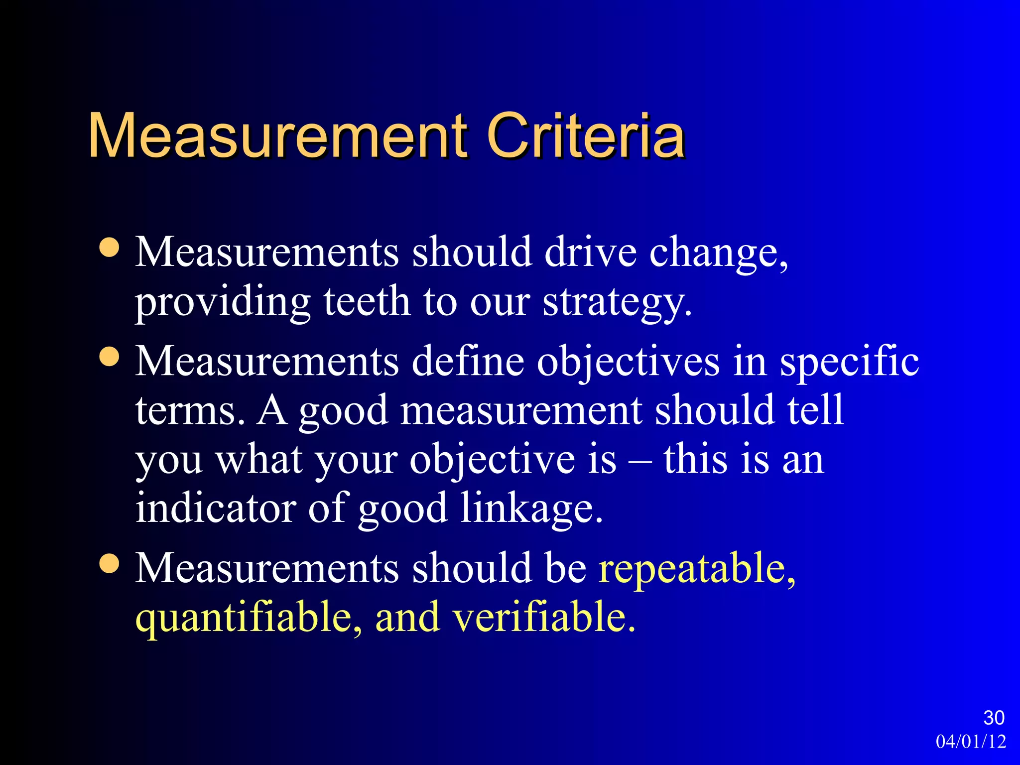 Measurement Criteria
 Measurements should drive change,
  providing teeth to our strategy.
 Measurements define objectives in specific
  terms. A good measurement should tell
  you what your objective is – this is an
  indicator of good linkage.
 Measurements should be repeatable,
  quantifiable, and verifiable.

                                                    30
                                               04/01/12
 