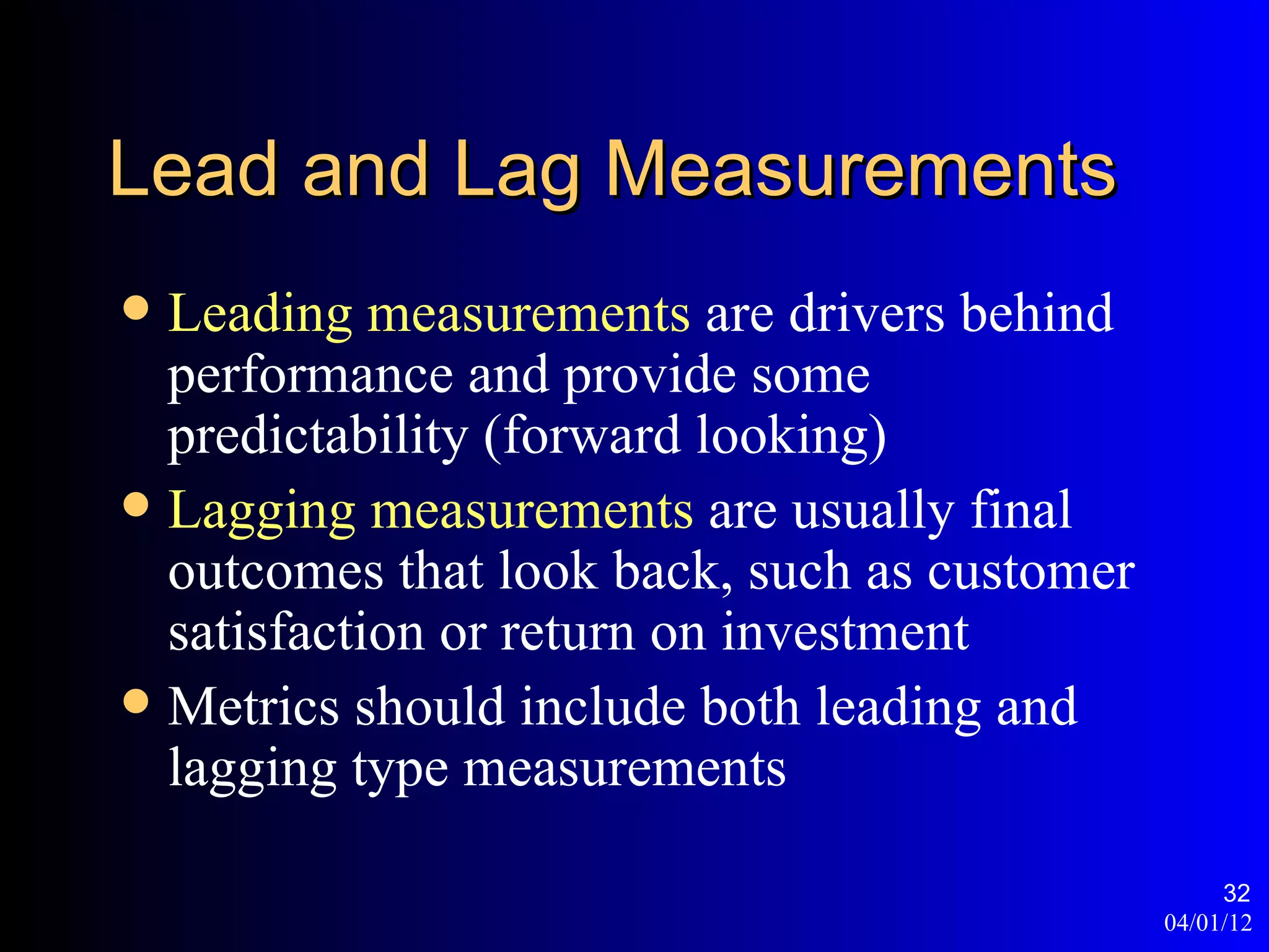 Lead and Lag Measurements
 Leading measurements are drivers behind
  performance and provide some
  predictability (forward looking)
 Lagging measurements are usually final
  outcomes that look back, such as customer
  satisfaction or return on investment
 Metrics should include both leading and
  lagging type measurements

                                                   32
                                              04/01/12
 