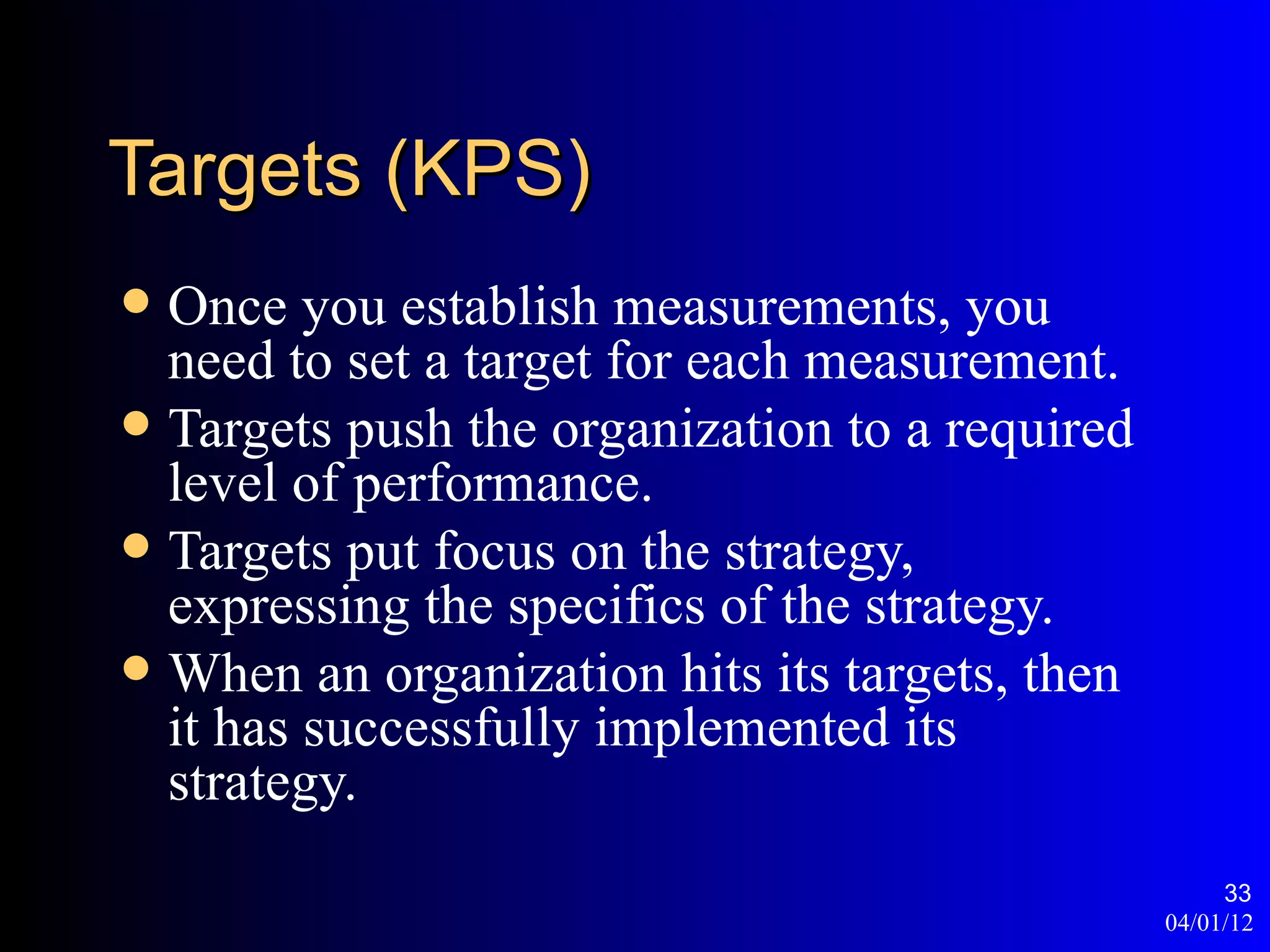 Targets (KPS)
 Once you establish measurements, you
  need to set a target for each measurement.
 Targets push the organization to a required
  level of performance.
 Targets put focus on the strategy,
  expressing the specifics of the strategy.
 When an organization hits its targets, then
  it has successfully implemented its
  strategy.
                                                     33
                                                04/01/12
 