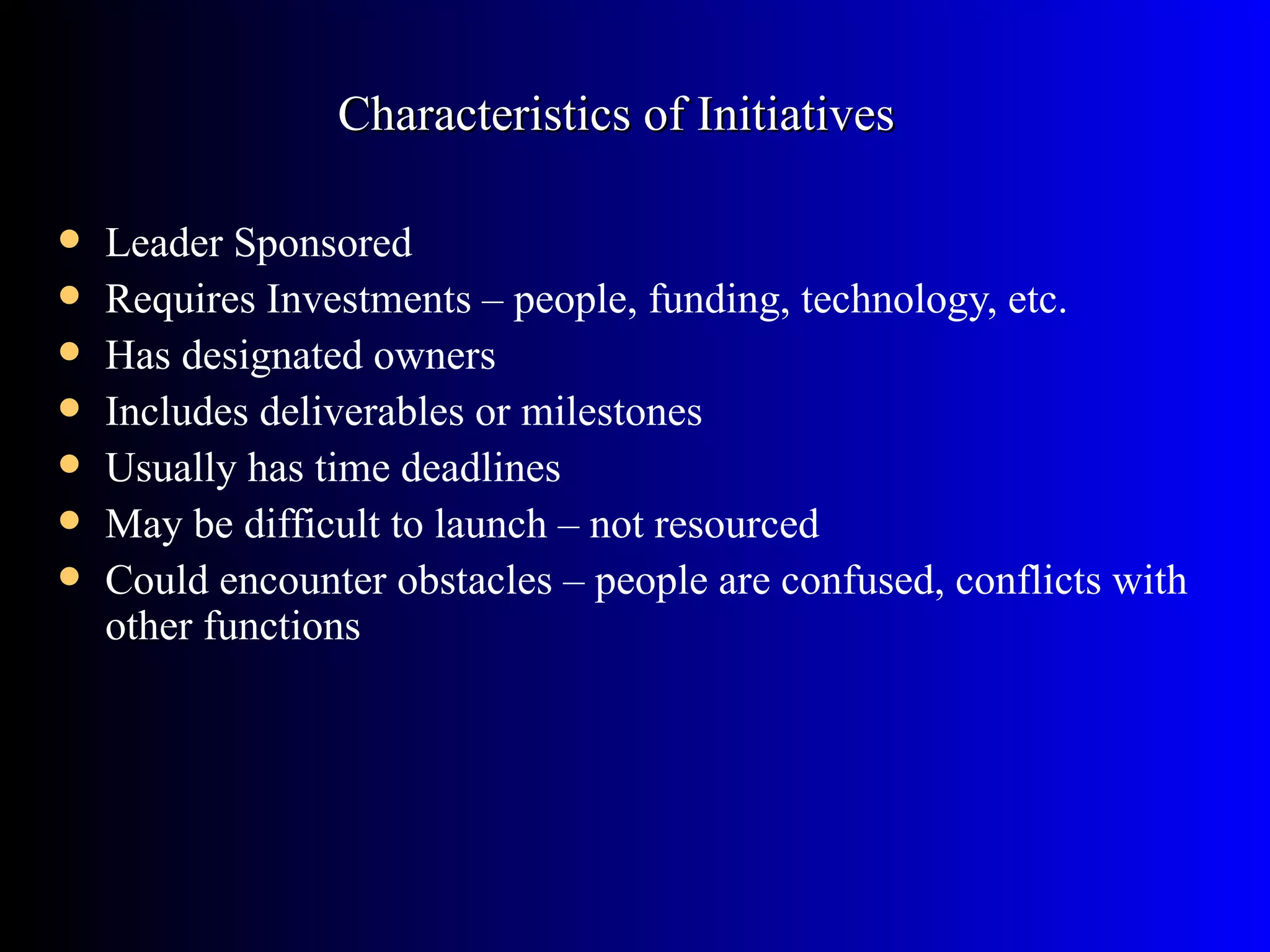 Characteristics of Initiatives

   Leader Sponsored
   Requires Investments – people, funding, technology, etc.
   Has designated owners
   Includes deliverables or milestones
   Usually has time deadlines
   May be difficult to launch – not resourced
   Could encounter obstacles – people are confused, conflicts with
    other functions
 