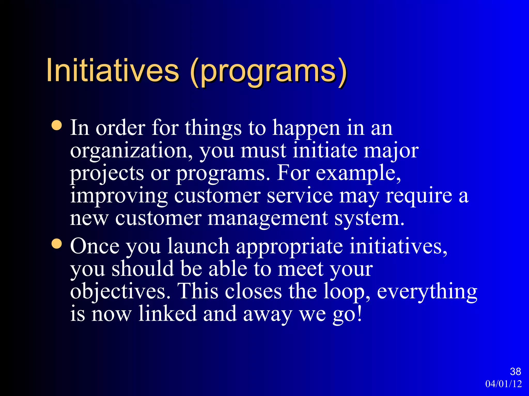 Initiatives (programs)
 In order for things to happen in an
  organization, you must initiate major
  projects or programs. For example,
  improving customer service may require a
  new customer management system.
 Once you launch appropriate initiatives,
  you should be able to meet your
  objectives. This closes the loop, everything
  is now linked and away we go!

                                                      38
                                                 04/01/12
 
