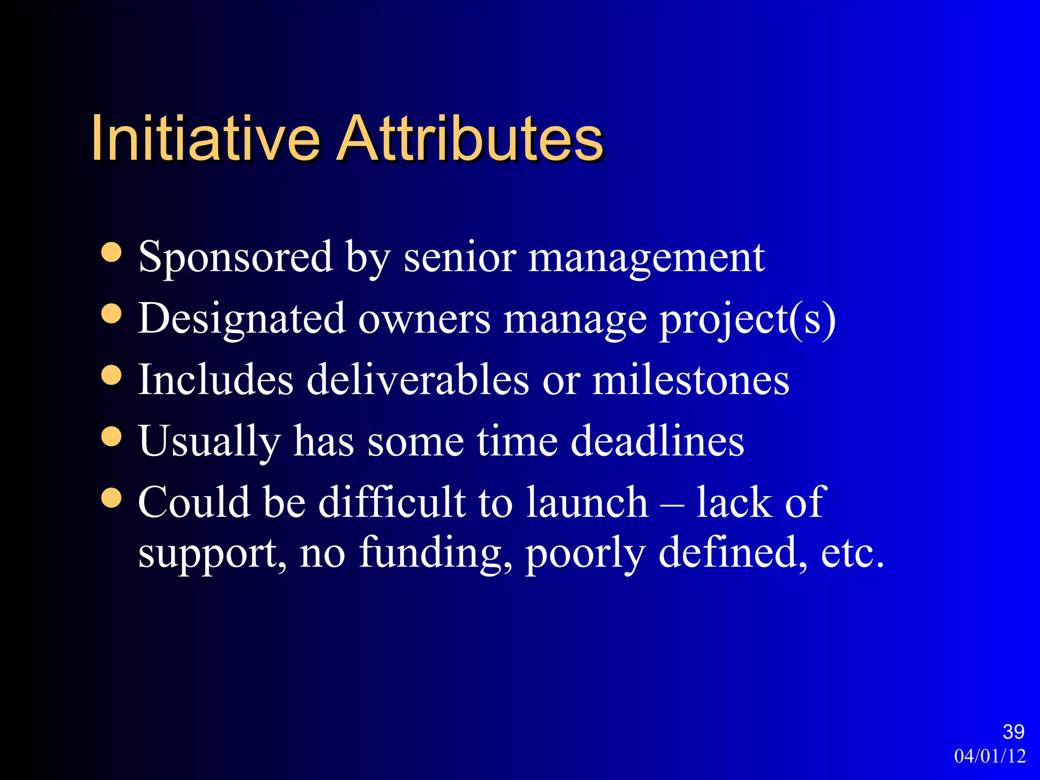 Initiative Attributes
 Sponsored by senior management
 Designated owners manage project(s)
 Includes deliverables or milestones
 Usually has some time deadlines
 Could be difficult to launch – lack of
  support, no funding, poorly defined, etc.


                                                   39
                                              04/01/12
 