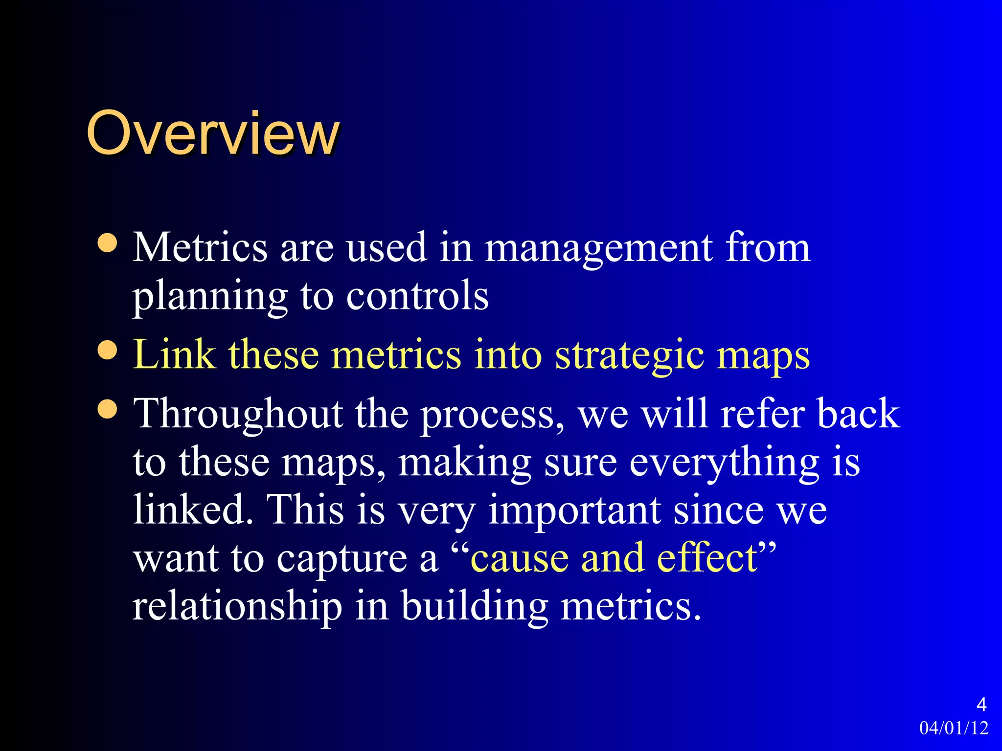 Overview
 Metrics are used in management from
  planning to controls
 Link these metrics into strategic maps
 Throughout the process, we will refer back
  to these maps, making sure everything is
  linked. This is very important since we
  want to capture a “cause and effect”
  relationship in building metrics.

                                                      4
                                               04/01/12
 