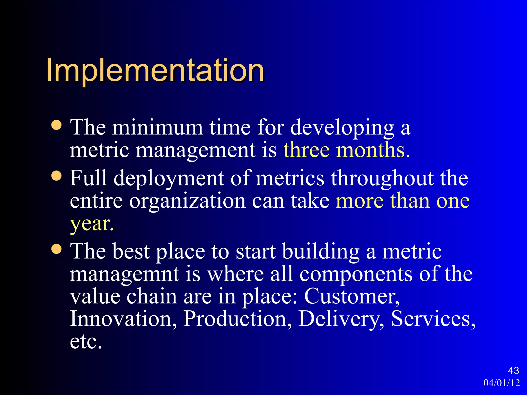 Implementation
 The minimum time for developing a
  metric management is three months.
 Full deployment of metrics throughout the
  entire organization can take more than one
  year.
 The best place to start building a metric
  managemnt is where all components of the
  value chain are in place: Customer,
  Innovation, Production, Delivery, Services,
  etc.
                                                     43
                                                04/01/12
 