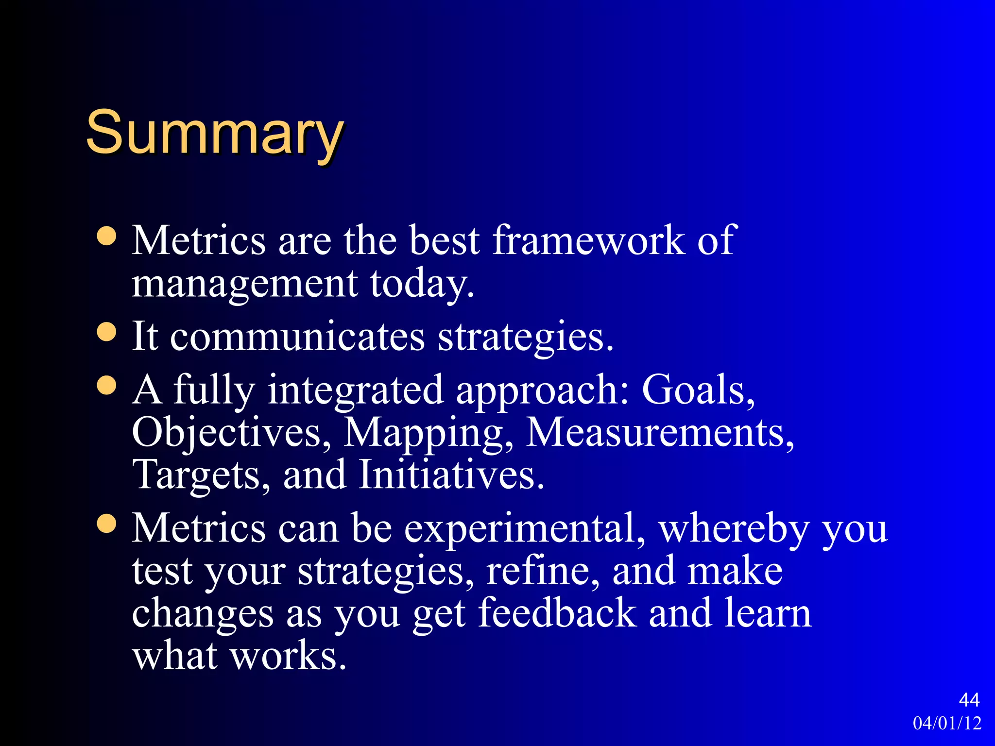 Summary
 Metrics are the best framework of
  management today.
 It communicates strategies.
 A fully integrated approach: Goals,
  Objectives, Mapping, Measurements,
  Targets, and Initiatives.
 Metrics can be experimental, whereby you
  test your strategies, refine, and make
  changes as you get feedback and learn
  what works.
                                                  44
                                             04/01/12
 