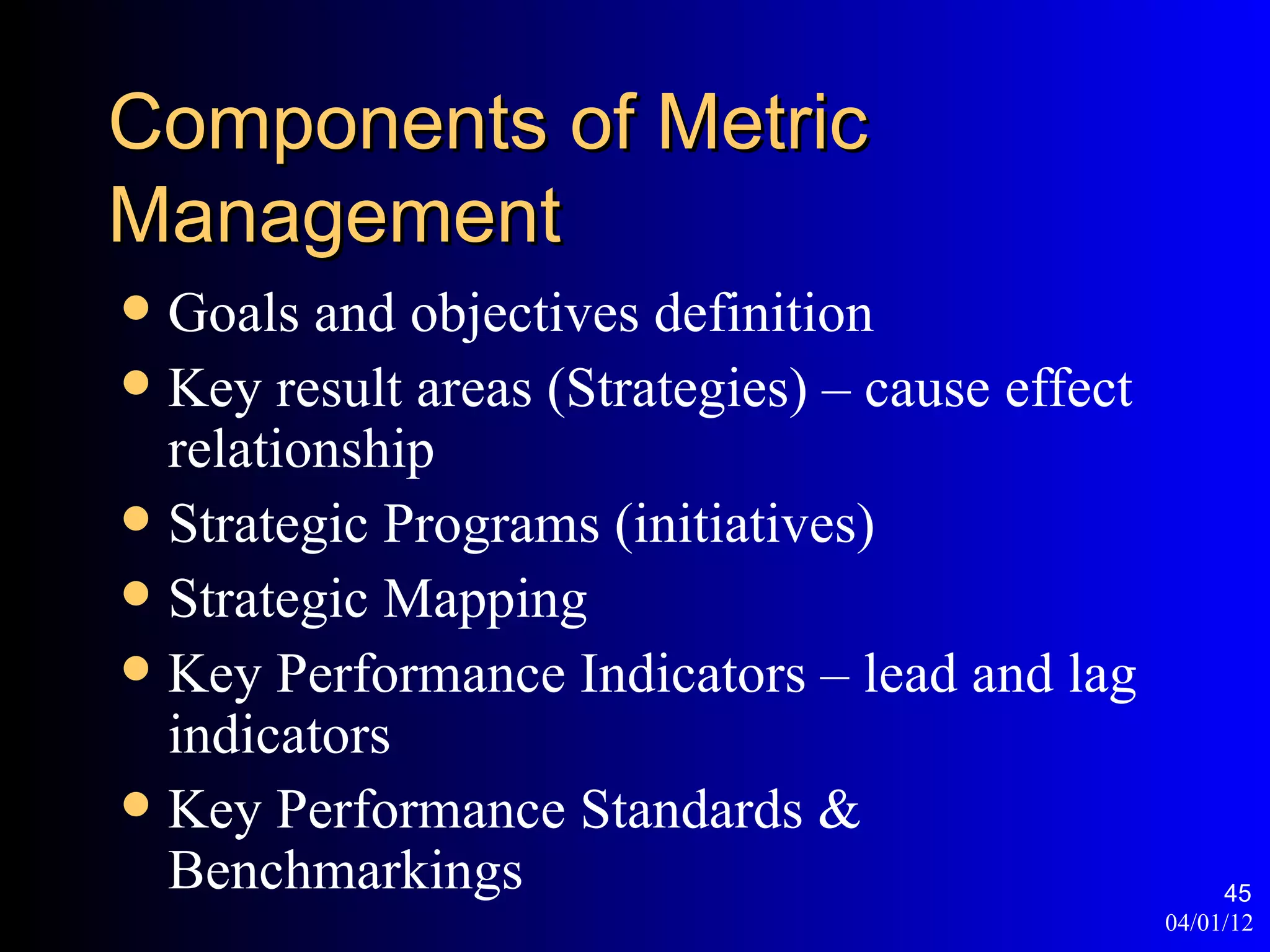 Components of Metric
Management
 Goals and objectives definition
 Key result areas (Strategies) – cause effect
  relationship
 Strategic Programs (initiatives)
 Strategic Mapping
 Key Performance Indicators – lead and lag
  indicators
 Key Performance Standards &
  Benchmarkings                                       45
                                                 04/01/12
 