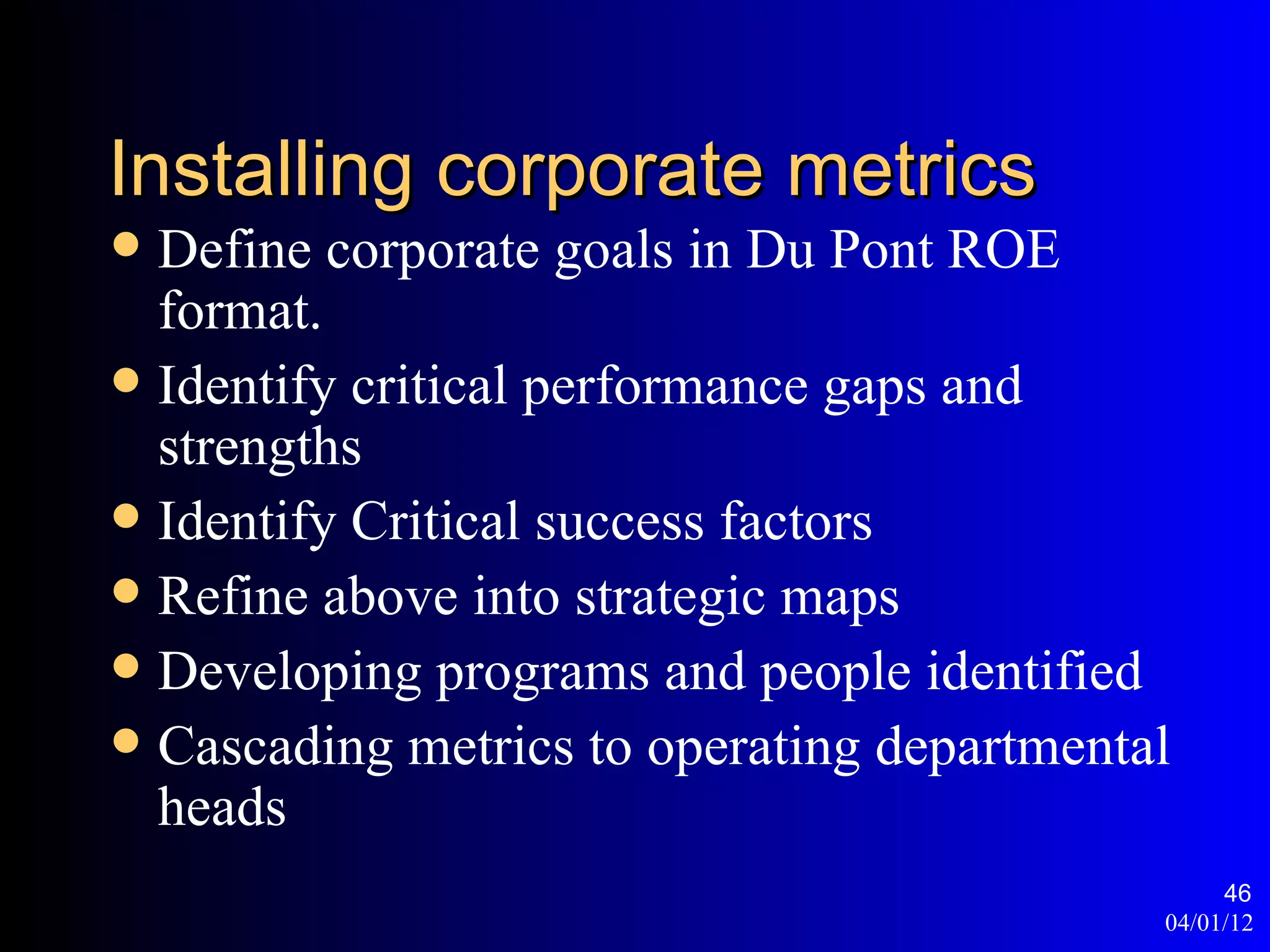 Installing corporate metrics
 Define corporate goals in Du Pont ROE
  format.
 Identify critical performance gaps and
  strengths
 Identify Critical success factors
 Refine above into strategic maps
 Developing programs and people identified
 Cascading metrics to operating departmental
  heads
                                                 46
                                            04/01/12
 