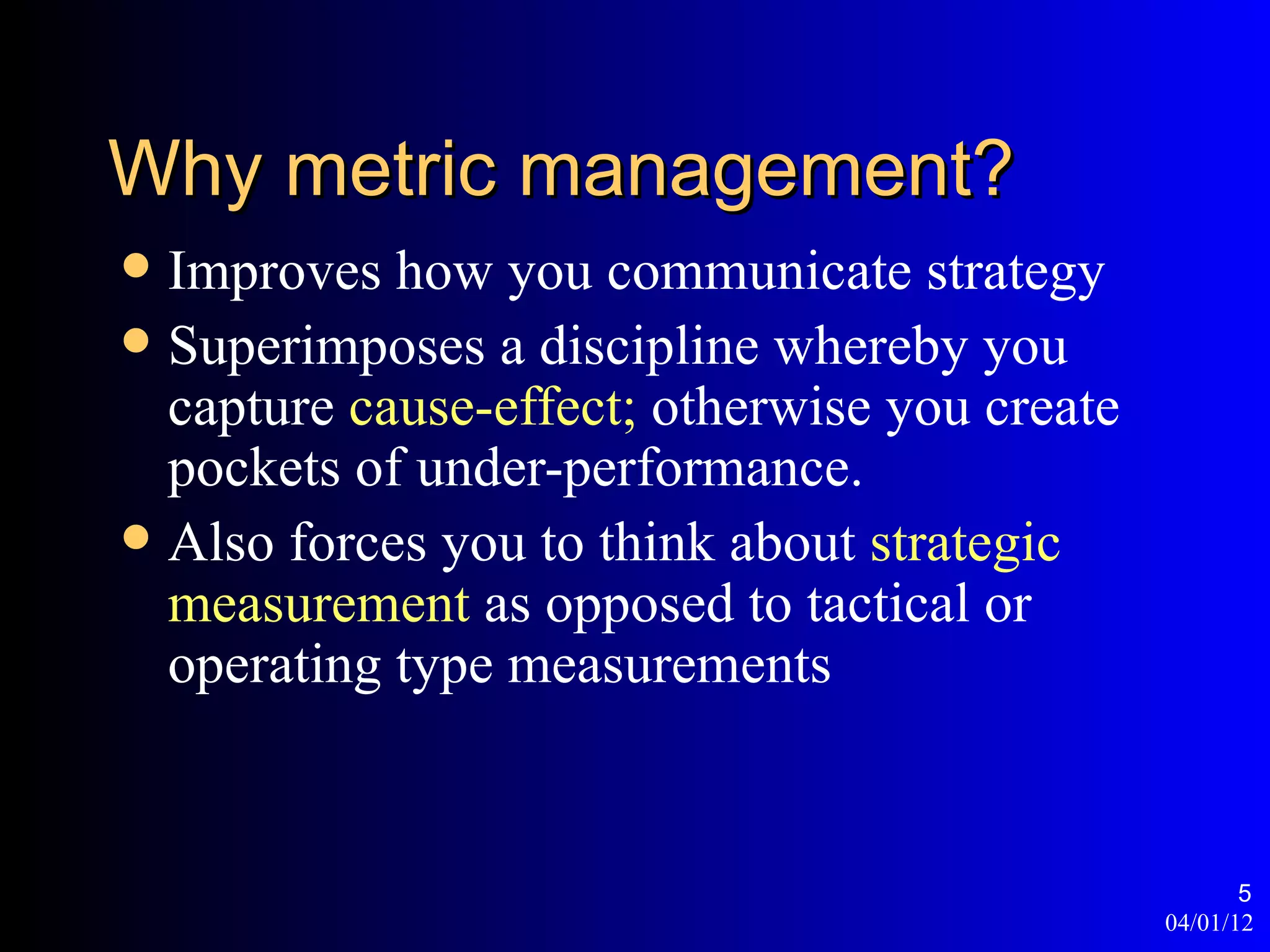 Why metric management?
 Improves how you communicate strategy
 Superimposes a discipline whereby you
  capture cause-effect; otherwise you create
  pockets of under-performance.
 Also forces you to think about strategic
  measurement as opposed to tactical or
  operating type measurements


                                                      5
                                               04/01/12
 