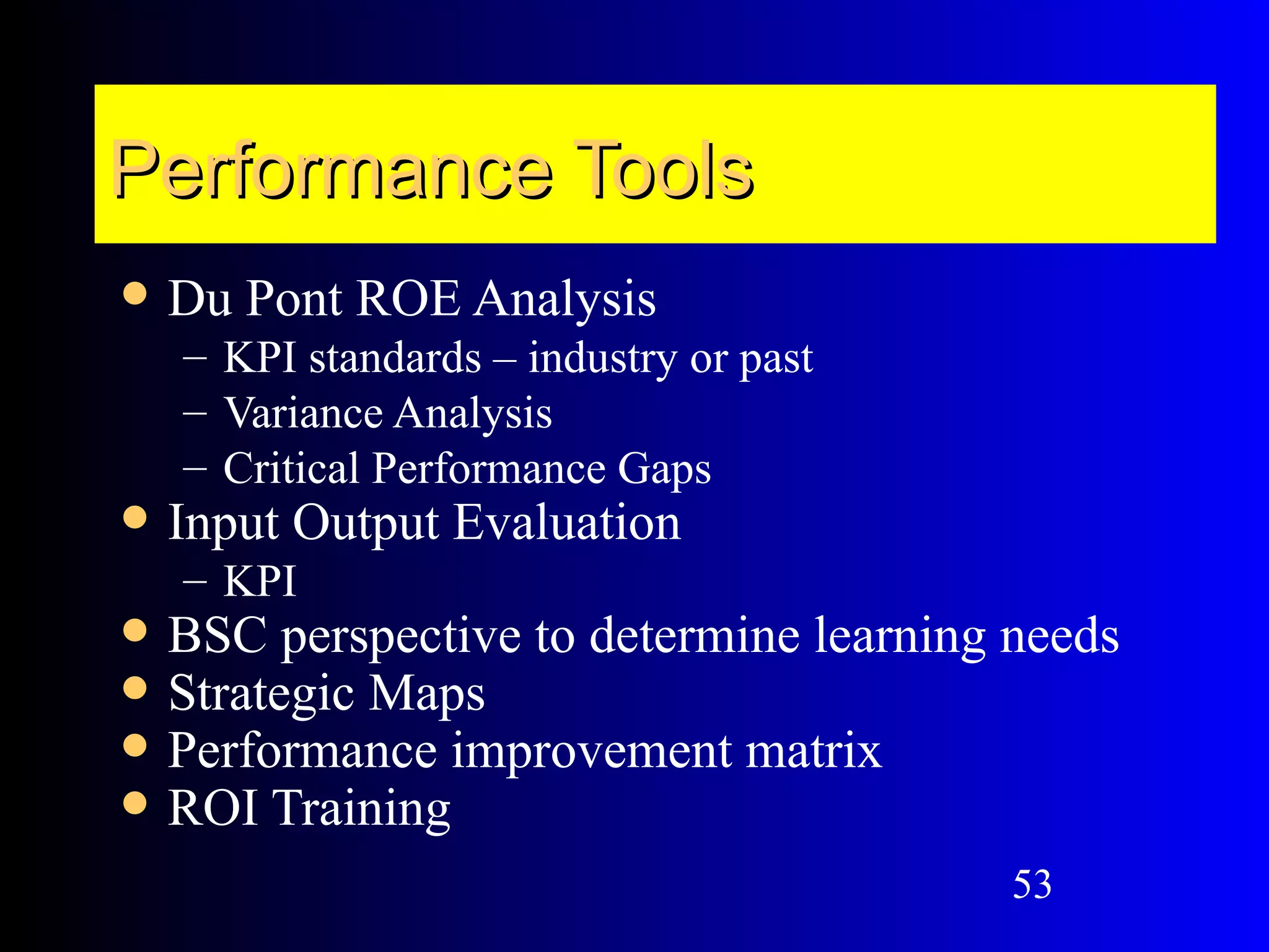 Performance Tools
   Du Pont ROE Analysis
    – KPI standards – industry or past
    – Variance Analysis
    – Critical Performance Gaps
   Input Output Evaluation
    – KPI
   BSC perspective to determine learning needs
   Strategic Maps
   Performance improvement matrix
   ROI Training
                                          53
 