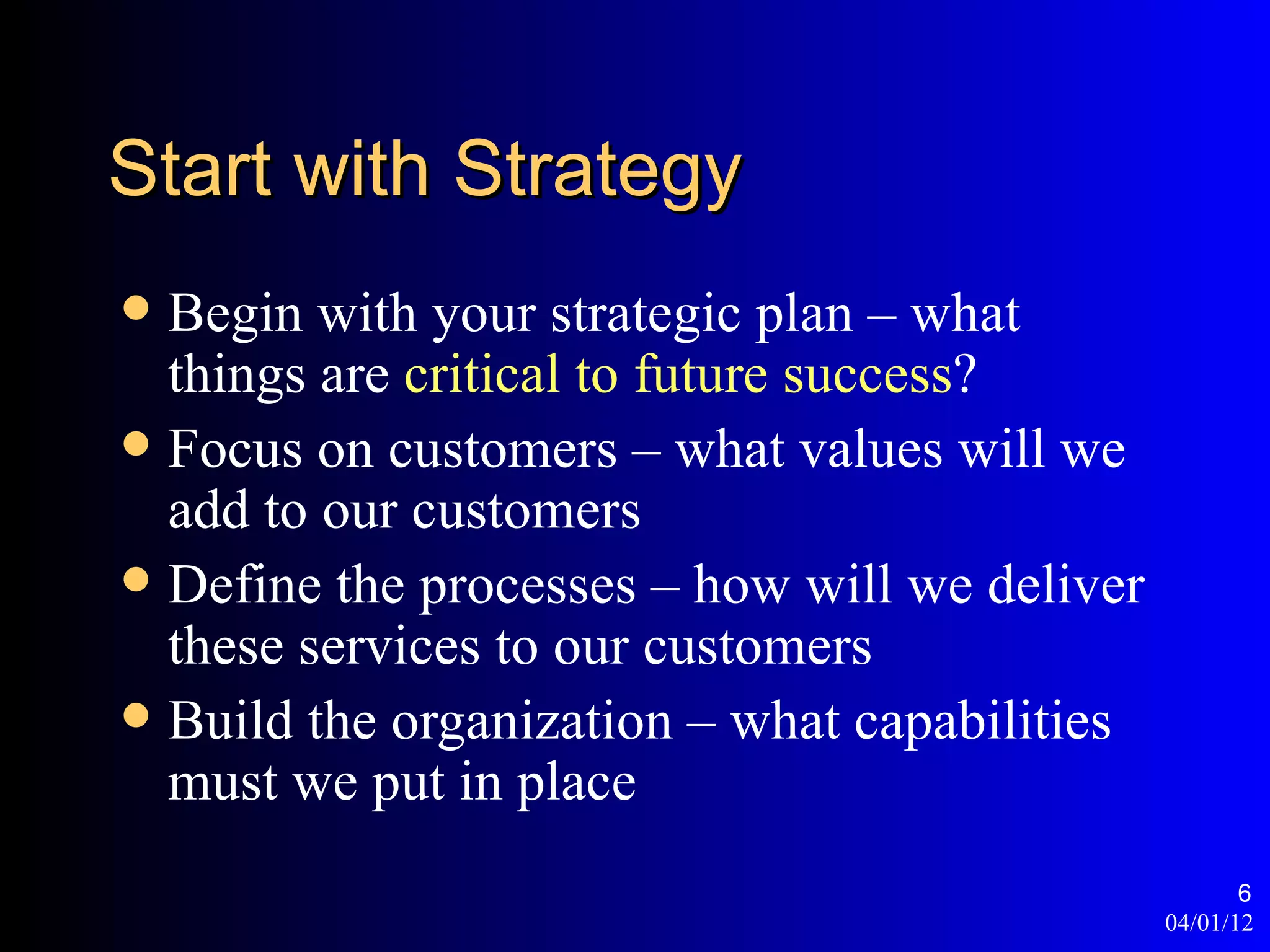 Start with Strategy
 Begin with your strategic plan – what
  things are critical to future success?
 Focus on customers – what values will we
  add to our customers
 Define the processes – how will we deliver
  these services to our customers
 Build the organization – what capabilities
  must we put in place
                                                      6
                                               04/01/12
 