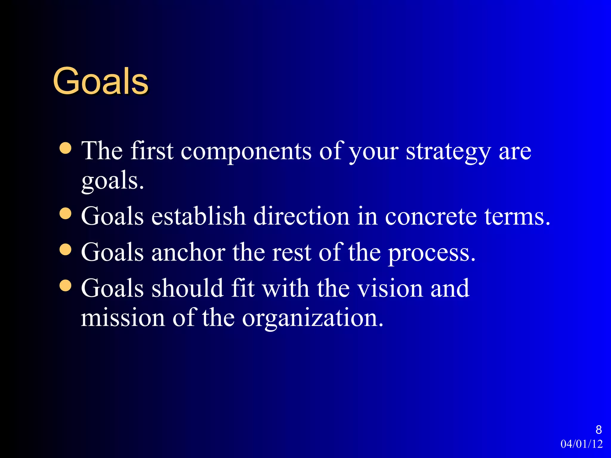 Goals
 The first components of your strategy are
  goals.
 Goals establish direction in concrete terms.
 Goals anchor the rest of the process.
 Goals should fit with the vision and
  mission of the organization.


                                                        8
                                                 04/01/12
 