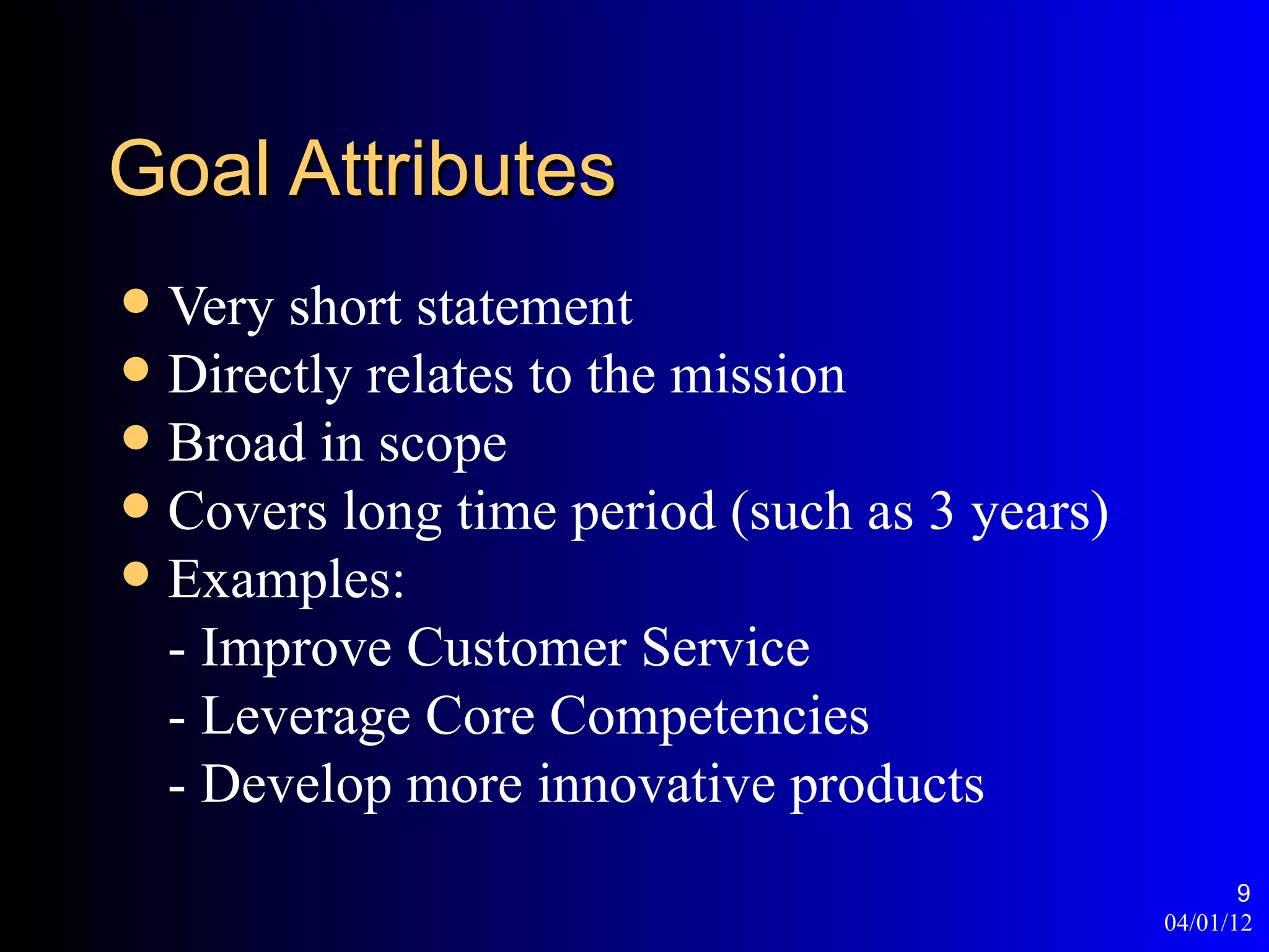 Goal Attributes
 Very short statement
 Directly relates to the mission
 Broad in scope
 Covers long time period (such as 3 years)
 Examples:
  - Improve Customer Service
  - Leverage Core Competencies
  - Develop more innovative products
                                                     9
                                              04/01/12
 