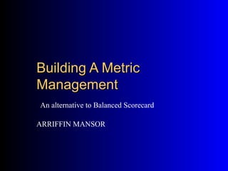 Building A Metric
Management
An alternative to Balanced Scorecard

ARRIFFIN MANSOR
 