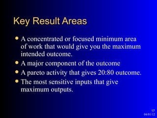 Key Result Areas
 A concentrated or focused minimum area
  of work that would give you the maximum
  intended outcome.
 A major component of the outcome
 A pareto activity that gives 20:80 outcome.
 The most sensitive inputs that give
  maximum outputs.

                                                     17
                                                04/01/12
 