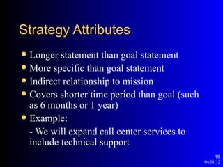 Strategy Attributes
 Longer statement than goal statement
 More specific than goal statement
 Indirect relationship to mission
 Covers shorter time period than goal (such
  as 6 months or 1 year)
 Example:
  - We will expand call center services to
  include technical support
                                                    18
                                               04/01/12
 