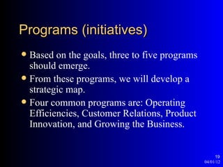 Programs (initiatives)
 Based on the goals, three to five programs
  should emerge.
 From these programs, we will develop a
  strategic map.
 Four common programs are: Operating
  Efficiencies, Customer Relations, Product
  Innovation, and Growing the Business.


                                                    19
                                               04/01/12
 