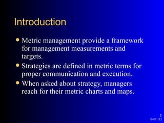 Introduction
 Metric management provide a framework
  for management measurements and
  targets.
 Strategies are defined in metric terms for
  proper communication and execution.
 When asked about strategy, managers
  reach for their metric charts and maps.


                                                      2
                                               04/01/12
 