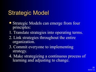 Strategic Model
 Strategic Models can emerge from four
  principles:
1. Translate strategies into operating terms.
2. Link strategies throughout the entire
  organization.
3. Commit everyone to implementing
  strategy.
4. Make strategizing a continuous process of
  learning and adjusting to change.
                                                     20
                                                04/01/12
 