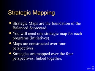 Strategic Mapping
 Strategic Maps are the foundation of the
  Balanced Scorecard.
 You will need one strategic map for each
  programs (initiatives)
 Maps are constructed over four
  perspectives.
 Strategies are mapped over the four
  perspectives, linked together.
                                                  23
                                             04/01/12
 