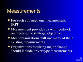 Measurements
 For each you need one measurement.
  (KPI)
 Measurement provides us with feedback
  on meeting the strategic objective.
 Most organizations will use many of their
  existing measurements.
 Organizations requiring major change
  should include driver type measurements.
                                                   26
                                              04/01/12
 
