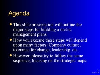 Agenda
 This slide presentation will outline the
  major steps for building a metric
  management plans.
 How you execute these steps will depend
  upon many factors: Company culture,
  tolerance for change, leadership, etc.
 However, please try to follow the same
  sequence, focusing on the strategic maps.

                                                     3
                                              04/01/12
 