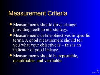 Measurement Criteria
 Measurements should drive change,
  providing teeth to our strategy.
 Measurements define objectives in specific
  terms. A good measurement should tell
  you what your objective is – this is an
  indicator of good linkage.
 Measurements should be repeatable,
  quantifiable, and verifiable.

                                                    30
                                               04/01/12
 