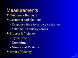 Measurements
 Outcome efficiency
 Customer satisfaction:
  - Response time to service customer
  - Satisfaction survey scores
 Process Efficiency:
  - Cycle time
  - Downtime
  - Number of Restarts
 Input efficiency
                                             31
                                        04/01/12
 