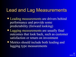 Lead and Lag Measurements
 Leading measurements are drivers behind
  performance and provide some
  predictability (forward looking)
 Lagging measurements are usually final
  outcomes that look back, such as customer
  satisfaction or return on investment
 Metrics should include both leading and
  lagging type measurements

                                                   32
                                              04/01/12
 