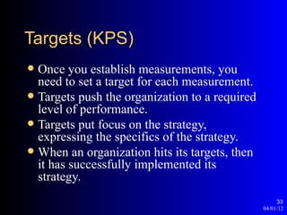 Targets (KPS)
 Once you establish measurements, you
  need to set a target for each measurement.
 Targets push the organization to a required
  level of performance.
 Targets put focus on the strategy,
  expressing the specifics of the strategy.
 When an organization hits its targets, then
  it has successfully implemented its
  strategy.
                                                     33
                                                04/01/12
 