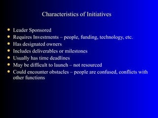 Characteristics of Initiatives

   Leader Sponsored
   Requires Investments – people, funding, technology, etc.
   Has designated owners
   Includes deliverables or milestones
   Usually has time deadlines
   May be difficult to launch – not resourced
   Could encounter obstacles – people are confused, conflicts with
    other functions
 