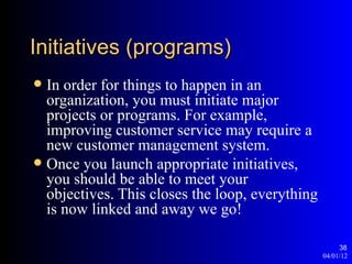 Initiatives (programs)
 In order for things to happen in an
  organization, you must initiate major
  projects or programs. For example,
  improving customer service may require a
  new customer management system.
 Once you launch appropriate initiatives,
  you should be able to meet your
  objectives. This closes the loop, everything
  is now linked and away we go!

                                                      38
                                                 04/01/12
 