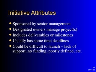 Initiative Attributes
 Sponsored by senior management
 Designated owners manage project(s)
 Includes deliverables or milestones
 Usually has some time deadlines
 Could be difficult to launch – lack of
  support, no funding, poorly defined, etc.


                                                   39
                                              04/01/12
 