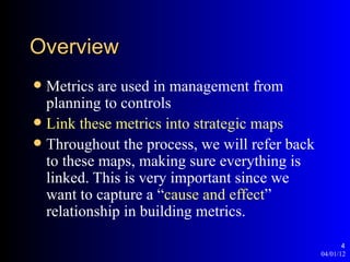 Overview
 Metrics are used in management from
  planning to controls
 Link these metrics into strategic maps
 Throughout the process, we will refer back
  to these maps, making sure everything is
  linked. This is very important since we
  want to capture a “cause and effect”
  relationship in building metrics.

                                                      4
                                               04/01/12
 