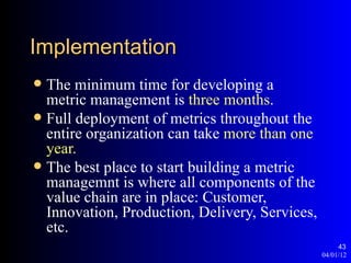 Implementation
 The minimum time for developing a
  metric management is three months.
 Full deployment of metrics throughout the
  entire organization can take more than one
  year.
 The best place to start building a metric
  managemnt is where all components of the
  value chain are in place: Customer,
  Innovation, Production, Delivery, Services,
  etc.
                                                     43
                                                04/01/12
 