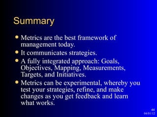 Summary
 Metrics are the best framework of
  management today.
 It communicates strategies.
 A fully integrated approach: Goals,
  Objectives, Mapping, Measurements,
  Targets, and Initiatives.
 Metrics can be experimental, whereby you
  test your strategies, refine, and make
  changes as you get feedback and learn
  what works.
                                                  44
                                             04/01/12
 
