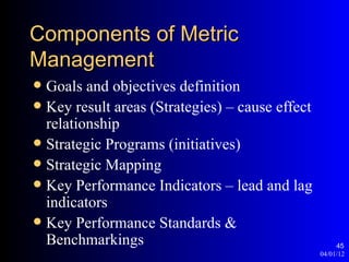 Components of Metric
Management
 Goals and objectives definition
 Key result areas (Strategies) – cause effect
  relationship
 Strategic Programs (initiatives)
 Strategic Mapping
 Key Performance Indicators – lead and lag
  indicators
 Key Performance Standards &
  Benchmarkings                                       45
                                                 04/01/12
 