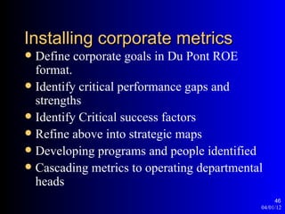Installing corporate metrics
 Define corporate goals in Du Pont ROE
  format.
 Identify critical performance gaps and
  strengths
 Identify Critical success factors
 Refine above into strategic maps
 Developing programs and people identified
 Cascading metrics to operating departmental
  heads
                                                 46
                                            04/01/12
 