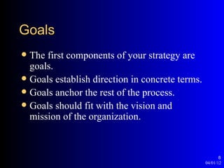 Goals
 The first components of your strategy are
  goals.
 Goals establish direction in concrete terms.
 Goals anchor the rest of the process.
 Goals should fit with the vision and
  mission of the organization.


                                                        8
                                                 04/01/12
 