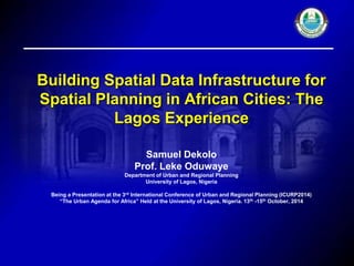 Building Spatial Data Infrastructure for 
Spatial Planning in African Cities: The 
Lagos Experience 
Samuel Dekolo 
Prof. Leke Oduwaye 
Department of Urban and Regional Planning 
University of Lagos, Nigeria 
Being a Presentation at the 3rd International Conference of Urban and Regional Planning (ICURP2014) 
“The Urban Agenda for Africa” Held at the University of Lagos, Nigeria. 13th -15th October, 2014 
 