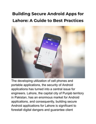 Building Secure Android Apps for
Lahore: A Guide to Best Practices
The developing utilization of cell phones and
portable applications, the security of Android
applications has turned into a central issue for
engineers. Lahore, the capital city of Punjab territory
in Pakistan, has an enormous market for Android
applications, and consequently, building secure
Android applications for Lahore is significant to
forestall digital dangers and guarantee client
 
