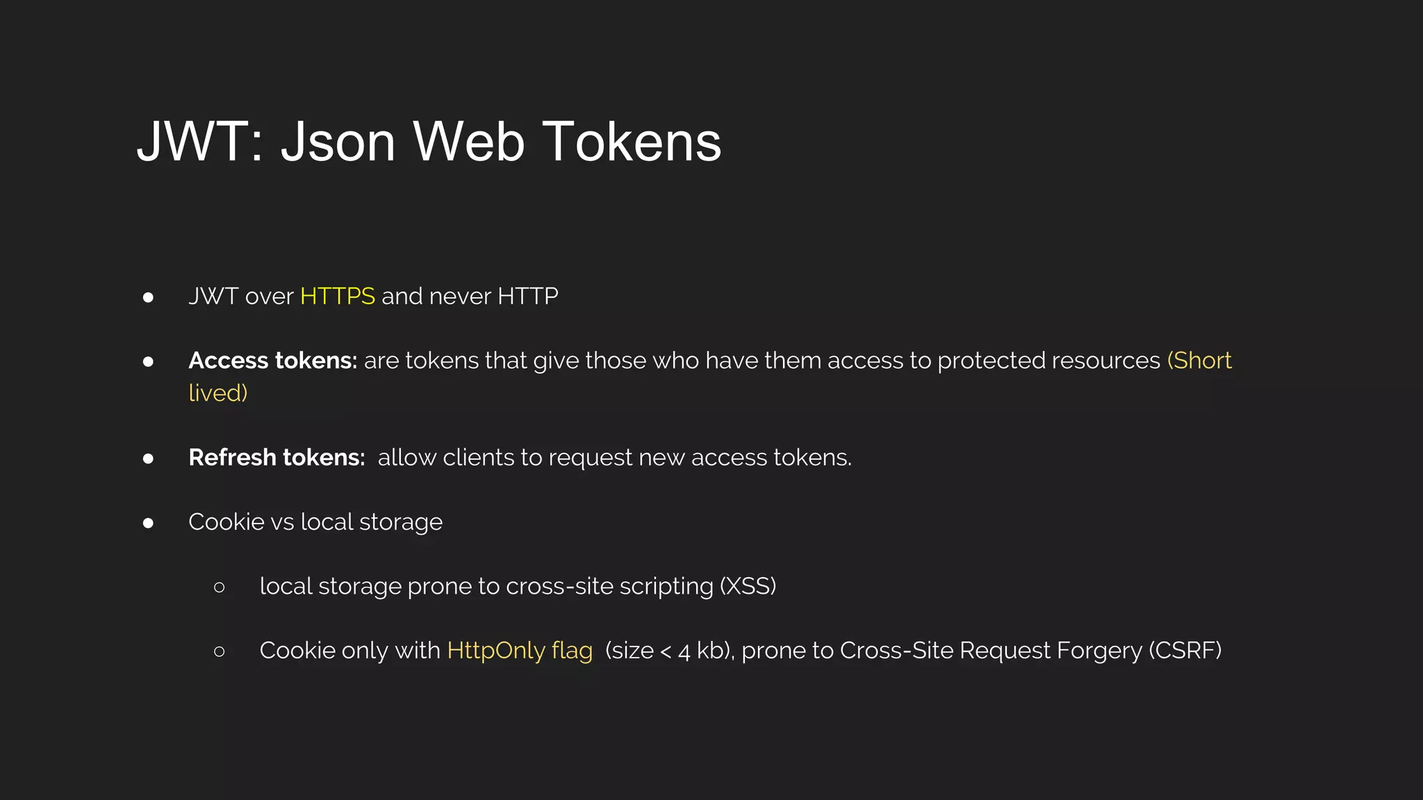 JWT: Json Web Tokens
● JWT over HTTPS and never HTTP
● Access tokens: are tokens that give those who have them access to protected resources (Short
lived)
● Refresh tokens: allow clients to request new access tokens.
● Cookie vs local storage
○ local storage prone to cross-site scripting (XSS)
○ Cookie only with HttpOnly flag (size < 4 kb), prone to Cross-Site Request Forgery (CSRF)
 
