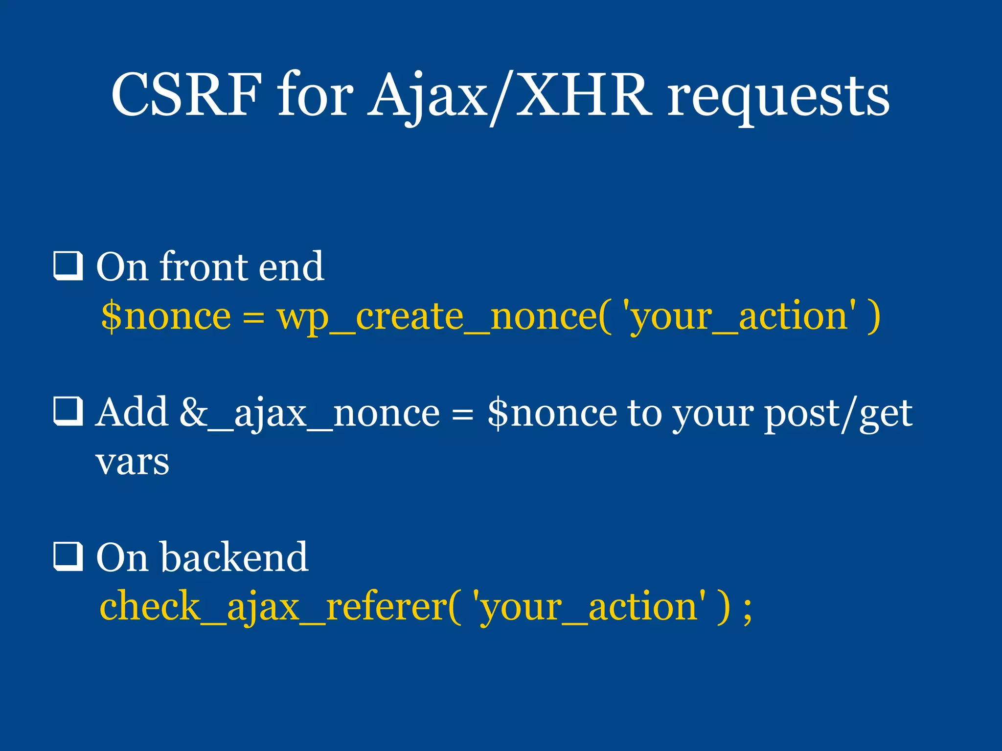 CSRF for Ajax/XHR requests
 On front end
$nonce = wp_create_nonce( 'your_action' )
 Add &_ajax_nonce = $nonce to your post/get
vars
 On backend
check_ajax_referer( 'your_action' ) ;
 